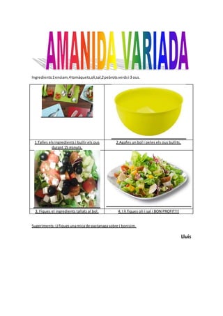 Ingredients:1enciam,4tomàquets,oli,sal,2pebrotsverdsi 3 ous.
1.Talles els ingredients i bullir els ous
durant 15 minuts.
2.Agafes un bol i peles els ous bullits.
3. Fiques el ingredients tallats al bol. 4. I li fiques oli i sal i BON PROFIT!!!
Sugeriments:Li fiquesunamicade pastanagasobre i bonisim.
Lluís
 