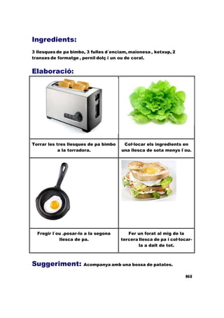 Ingredients:
3 llesques de pa bimbo, 3 fulles d´enciam, maionesa , ketxup, 2
tranxes de formatge , pernil dolç i un ou de coral.
Elaboració:
Torrar les tres llesques de pa bimbo
a la torradora.
Col·locar els ingredients en
una llesca de sota menys l´ou.
Fregir l´ou .posar-lo a la segona
llesca de pa.
Fer un forat al mig de la
tercera llesca de pa i col·locar-
la a dalt de tot.
Suggeriment: Acompanya amb una bossa de patates.
Nil
 