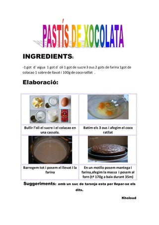 INGREDIENTS:
-1 got d´ aigua 1 got d´ oli 1 got de sucre3 ous 2 gots de farina 1got de
colacao 1 sobrede llavat i 100g de coco ratllat .
Elaboració:
Suggeriments: amb un suc de taronja esta per llepar-se els
dits.
Kholoud
Bullir l’oli el sucre i el colacao en
una cassola.
Batim els 3 ous i afegim el coco
ratllat
Barregem tot i posem el llevat i la
farina
En un motllo posem mantega i
farina,afegim la massa i posem al
forn (tª 170g a baix durant 35m)
 