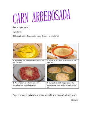 Per a 1 persona
Ingredients:
200g de pà ratllat, 2ous, quatre troços de carn i un rajolí d’ oli.
1. Agafes els ous els trenques a dins d’ un
bol i els bats.
2. Fiques el pà ratllat hi ho poses en un
altre bol.
3. Poses la carn al bol amb els ous i
després al bol amb el pà ratllat.
4. Agafes la carn i la fregeixes a mitja
temperatura en la paella amb el rajolí d’
oli.
Suggeriments: Julivert,un pessic de sal i una mica d’ all per sobre.
Gerard
 