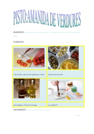 INGREDIENTS:3 tomàquets, 1 pebrot, 1 cogombre, mitja ceba i 1 cullerada d’oli, un pessic de sal i una cullerada de
vinagre.
ELABORACIÓ:
1.Has de tallar i rentar tots els ingredients a trossets 2.Després, ficar tot al bol.
3.Ara li afegeixes l’oli, la sal i el vinagre 4.I a emplatar!!!
sUGGERIMENTS: Si vols pots afegir-li un pessic d’orenga.
Candela
 