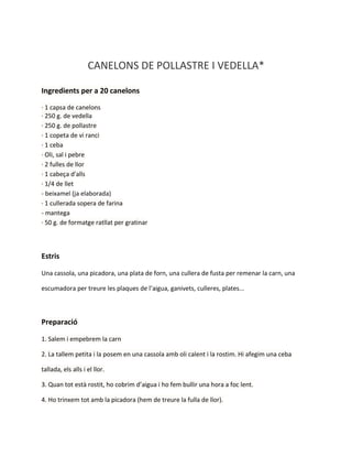 CANELONS DE POLLASTRE I VEDELLA*
Ingredients per a 20 canelons
· 1 capsa de canelons
· 250 g. de vedella
· 250 g. de pollastre
· 1 copeta de vi ranci
· 1 ceba
· Oli, sal i pebre
· 2 fulles de llor
· 1 cabeça d'alls
· 1/4 de llet
- beixamel (ja elaborada)
· 1 cullerada sopera de farina
- mantega
· 50 g. de formatge ratllat per gratinar

Estris
Una cassola, una picadora, una plata de forn, una cullera de fusta per remenar la carn, una
escumadora per treure les plaques de l’aigua, ganivets, culleres, plates...

Preparació
1. Salem i empebrem la carn
2. La tallem petita i la posem en una cassola amb oli calent i la rostim. Hi afegim una ceba
tallada, els alls i el llor.
3. Quan tot està rostit, ho cobrim d’aigua i ho fem bullir una hora a foc lent.
4. Ho trinxem tot amb la picadora (hem de treure la fulla de llor).

 