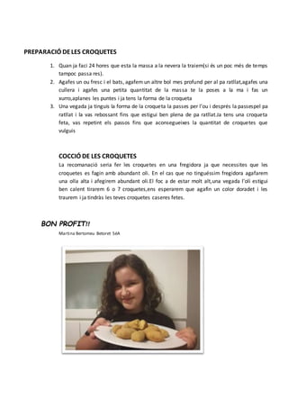 PREPARACIÓ DELES CROQUETES
1. Quan ja faci 24 hores que esta la massa a la nevera la traiem(si és un poc més de temps
tampoc passa res).
2. Agafes un ou fresc i el bats, agafem un altre bol mes profund per al pa ratllat,agafes una
cullera i agafes una petita quantitat de la massa te la poses a la ma i fas un
xurro,aplanes les puntes i ja tens la forma de la croqueta
3. Una vegada ja tinguis la forma de la croqueta la passes per l’ou i després la passespel pa
ratllat i la vas rebossant fins que estigui ben plena de pa ratllat.Ja tens una croqueta
feta, vas repetint els passos fins que aconsegueixes la quantitat de croquetes que
vulguis
COCCIÓ DE LES CROQUETES
La recomanació seria fer les croquetes en una fregidora ja que necessites que les
croquetes es fagin amb abundant oli. En el cas que no tinguéssim fregidora agafarem
una olla alta i afegirem abundant oli.El foc a de estar molt alt,una vegada l’oli estigui
ben calent tirarem 6 o 7 croquetes,ens esperarem que agafin un color doradet i les
traurem i ja tindràs les teves croquetes caseres fetes.
BON PROFIT!!
Martina Bertomeu Betoret 5éA
 