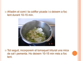  Añadim el comi i la coliflor picada i o deixem a foc
lent durant 10-15 min.
 Tot seguit, incorporem el tomaquet triturat una mica
de sal i pementa. Ho deixem 10-15 min més a foc
lent.
 