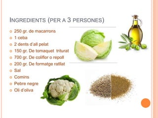 INGREDIENTS (PER A 3 PERSONES)
 250 gr. de macarrons
 1 ceba
 2 dents d’all pelat
 150 gr. De tomaquet triturat
 700 gr. De coliflor o repoll
 200 gr. De formatge ratllat
 Sal
 Comins
 Pebre negre
 Oli d’oliva
 