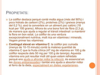 PROPIETATS:
 La coliflor destaca perquè conté molta aigua (més del 90%) i
pocs hidrats de carboni (2%), proteïnes (2%) i greixos (menys
del 0,2 %); això la converteix en un aliment poc calòric (18
kcal per 100 grams). Alhora és una bona font de fibra (2,3 g),
de manera que ajuda a regular el trànsit intestinal i a mantenir
la flora en bon estat. La coliflor és una verdura
excepcionalment nutritiva, molt rica en vitamines i minerals.
Vegem primer les vitamines:
 Contingut elevat en vitamina C: la coliflor poc cuinada
(menys de 10-15 minuts) conté la mateixa quantitat de
vitamina C que la fruita cítrica (47 mg de vitamina en 100 g de
coliflor respecte dels 50 mg per 100 g de taronja). Aquesta
vitamina ens pot resultar molt útil quan estem refredats
perquè ens ajuda a afrontar millor la infecció, és essencial en
les dones embarassades i també ens ajuda a absorbir millor
el ferro de la dieta, especialment en dietes vegetarianes.
 