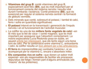  Vitamines del grup B: conté vitamines del grup B,
especialment àcid fòlic (B9), que és molt important per al
funcionament correcte del sistema nerviós i resulta vital
durant l’embaràs i lactància. Conté piridoxina (B6), que és
essencial per regular el sistema nerviós central i la formació
de glòbuls vermells.
 Dels minerals que conté, sobresurt el potassi, i també té calci,
ferro i sofre en quantitats significatives:
 El potassi intervé en la transmissió i generació de l’impuls
nerviós i en el funcionament de l’activitat muscular.
 La coliflor és una de les millors fonts vegetals de calci –en
té més que la llet de vaca– i conté magnesi, que és molt
important per assegurar que l’absorbim correctament. La
nostra especialista Lucia Redondo posa en dubte, en
aquest article tan interessant, que els lactis siguin una bona
font de calci. Per la combinació entre vitamina C, antioxidants
i calci, la coliflor resulta un bon aliment per a les articulacions.
 El ferro és imprescindible per combatre l’anèmia i, si va
acompanyat per la vitamina C, encara s’absorbeix millor.
 Els compostos rics en sofre –que donen un sabor molt
especial– són els responsables de facilitar els processos
depuratius del fetge i formen part d’alguns aminoàcids (els
“maons” de les proteïnes).
 
