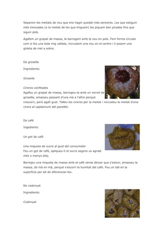 Separem les meitats de nou que ens hagin quedat més senceres. Les que estiguin
més trencades (o la meitat de les que tinguem) les piquem ben picades fins que
siguin pols.

Agafem un grapat de massa, la barregem amb la nou en pols. Fem forma circular
com si fos una bola mig xafada, incrustem una nou en el centre i li posem una
goteta de mel a sobre.



De grosella

Ingredients:


Grosella


Cireres confitades
Agafeu un grapat de massa, barregeu-la amb un xorret de
grosella, amasseu passant d’una mà a l’altre perquè
s’escorri, però agafi gust. Talleu les cireres per la meitat i incrusteu la meitat d’una
cirera al capdamunt del panellet.



De cafè

Ingedients:


Un got de cafè


Una miqueta de sucre al gust del consumidor
Feu un got de cafè, apliqueu-li el sucre segons us agradi
més o menys dolç.

Barrejeu una miqueta de massa amb el cafè sense deixar que s’estovi, amasseu la
massa, de mà en mà, perquè s’escorri la humitat del cafè. Feu un tall en la
superfície per tal de diferenciar-los.



De codonyat

Ingredients:


Codonyat
 