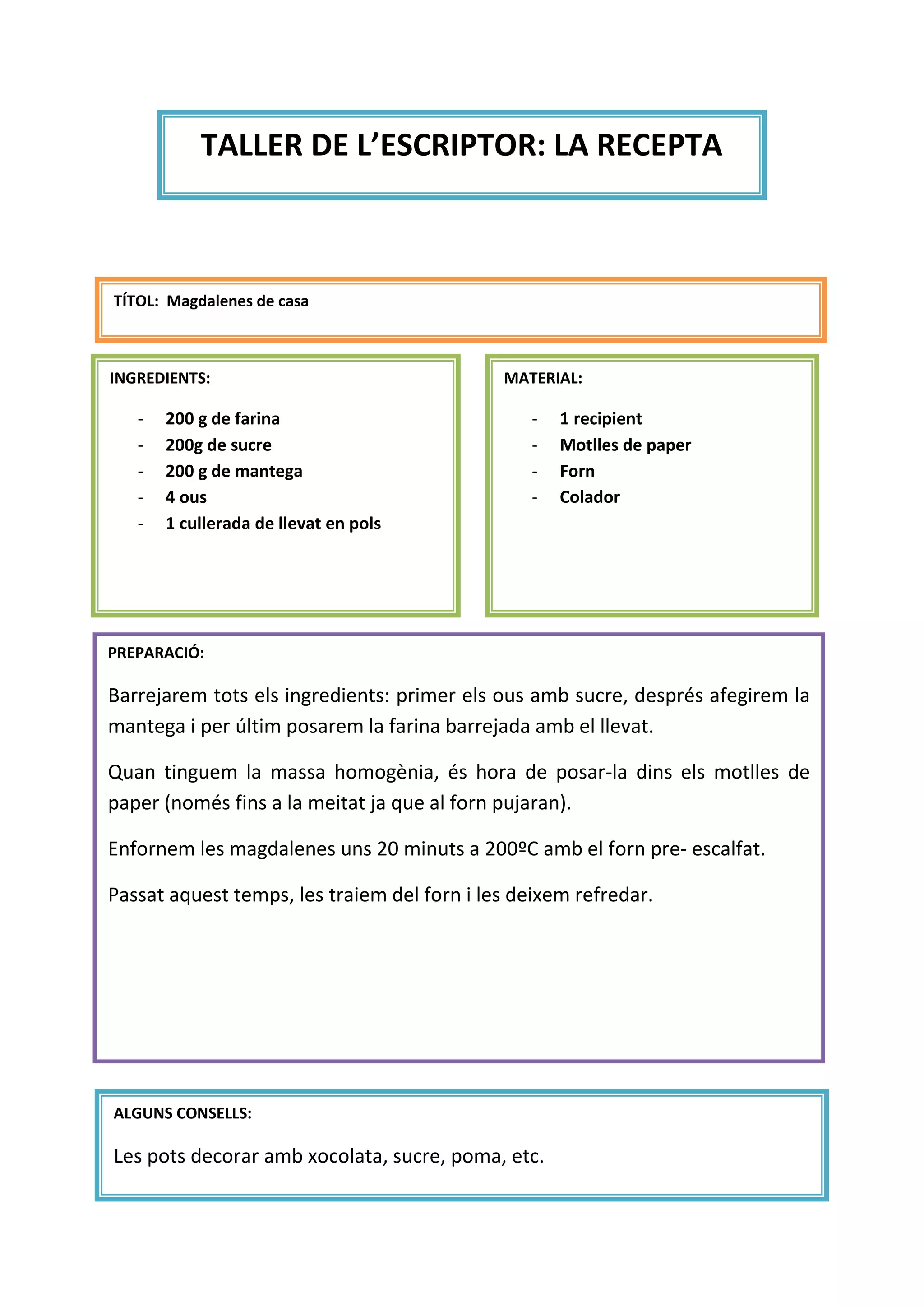 TALLER DE L’ESCRIPTOR: LA RECEPTA
TÍTOL: Magdalenes de casa
INGREDIENTS:
- 200 g de farina
- 200g de sucre
- 200 g de mantega
- 4 ous
- 1 cullerada de llevat en pols
MATERIAL:
- 1 recipient
- Motlles de paper
- Forn
- Colador
PREPARACIÓ:
Barrejarem tots els ingredients: primer els ous amb sucre, després afegirem la
mantega i per últim posarem la farina barrejada amb el llevat.
Quan tinguem la massa homogènia, és hora de posar-la dins els motlles de
paper (només fins a la meitat ja que al forn pujaran).
Enfornem les magdalenes uns 20 minuts a 200ºC amb el forn pre- escalfat.
Passat aquest temps, les traiem del forn i les deixem refredar.
ALGUNS CONSELLS:
Les pots decorar amb xocolata, sucre, poma, etc.
 