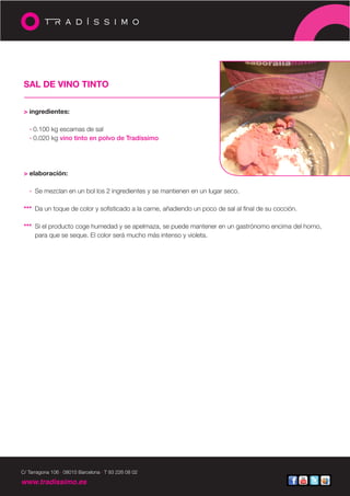 SAL DE VINO TINTO


 > ingredientes:

   · 0.100 kg escamas de sal
   · 0.020 kg vino tinto en polvo de Tradíssimo




 > elaboración:

   · Se mezclan en un bol los 2 ingredientes y se mantienen en un lugar seco.

 *** Da un toque de color y sofisticado a la carne, añadiendo un poco de sal al final de su cocción.

 *** Si el producto coge humedad y se apelmaza, se puede mantener en un gastrónomo encima del horno,
     para que se seque. El color será mucho más intenso y violeta.




C/ Tarragona 106 · 08015 Barcelona · T 93 226 08 02

www.tradissimo.es
 