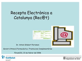 Recepta Electrònica a
         Catalunya (Rec@t)




               Dr. Antoni Gilabert Perramon

Gerent d’Atenció Farmacèutica i Prestacions Complementàries

             FòrumCIS, 23 de febrer del 2006
 