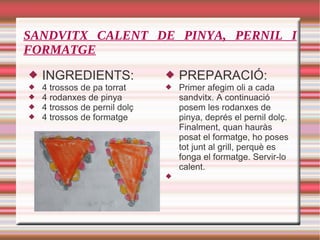 SANDVITX CALENT DE PINYA, PERNIL I FORMATGE INGREDIENTS: 4 trossos de pa torrat 4 rodanxes de pinya 4 trossos de pernil dolç 4 trossos de formatge PREPARACIÓ: Primer afegim oli a cada sandvitx. A continuació posem les rodanxes de pinya, deprés el pernil dolç. Finalment, quan hauràs posat el formatge, ho poses tot junt al grill, perquè es fonga el formatge. Servir-lo calent. 