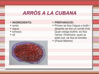 ARRÒS A LA CUBANA INGREDIENTS: arròs aigua  tomaca oli PREPARACIÓ: Primer se fica l'aigua a bollir i després se tira un xorret d'oli. Quan estiga bullint, es fica l'arròs i finalment, quan ja està cuit, se fica la tomata. (Paula Mestre) 