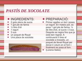 PASTÍS DE XOCOLATE INGREDIENTS: 2 gots plens de sucre 1 got ple de farina ¼ litre d'oli 1 iogurt 3 ous un poquet de Royal Una placa de xocolate PREPARACIÓ: Primer agafes un bol i poses un iogurt. En mateix pot, es posa 1 got ple de farina, ¼ de litre d'oli, el sucre i 3 ous. Després es regira fins que ja està ben regirat. A continuació li tires el xocolate a trossets, un poquet de llevat Royal per donar-li volum en el forn i finalment es posa al forn. (Lorena Sales) 