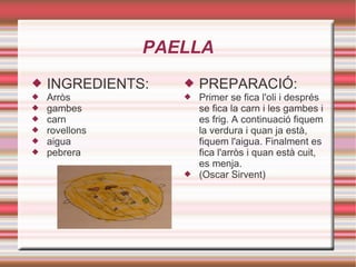 PAELLA INGREDIENTS: Arròs gambes carn rovellons aigua pebrera PREPARACIÓ: Primer se fica l'oli i després se fica la carn i les gambes i es frig. A continuació fiquem la verdura i quan ja està, fiquem l'aigua. Finalment es fica l'arròs i quan està cuit, es menja. (Oscar Sirvent) 