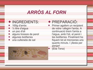 ARRÒS AL FORN INGREDIENTS: 100g d'arròs ½ litre d'aigua un poc d'oli alguns trossos de perol algunes botifarres una cullerada de sal PREPARACIÓ: Primer agafem un recipient de vidre i afegim l'arròs. A continuació tirem l'arròs a l'aigua, amb l'oli, el perol i les botifarres. Finalment ho fiquem tot al microones uns quants minuts. I ¡llesta per penjar! (Elia Tena) 