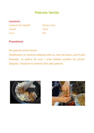 Pebrots farcits

Ingredients:
4 pebrots del “piquillo”       Bacon a tacs
Julivert                       Curry
2 ous                          Sal


Procediment


Els pebrots aniran farcits.
Realitzarem un remenat elaborat amb ou, tacs de bacon, pernil dolç
trossejat, un polsim de curri i unes fulletes picades de julivert.
Després introduïm el remenat dins dels pebrots.
 