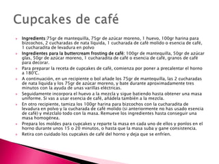  Ingredients:75gr de mantequilla, 75gr de azúcar moreno, 1 huevo, 100gr harina para
bizcochos, 2 cucharadas de nata líquida, 1 cucharada de café molido o esencia de café,
1 cucharadita de levadura en polvo
 Ingredientes para la buttercream frosting de café: 100gr de mantequilla, 50gr de azúcar
glas, 50gr de azúcar moreno, 1 cucharadita de café o esencia de café, granos de café
para decorar.
 Para preparar la receta de cupcakes de café, comienza por poner a precalentar el horno
a 180°C.
 A continuación, en un recipiente o bol añade los 75gr de mantequilla, las 2 cucharadas
de nata liquida y los 75gr de azúcar moreno, y bate durante aproximadamente tres
minutos con la ayuda de unas varillas eléctricas.
 Seguidamente incorpora el huevo a la mezcla y sigue batiendo hasta obtener una masa
uniforme. Si vas a usar esencia de café, añádela también a la mezcla.
 En otro recipiente, tamiza los 100gr harina para bizcochos con la cucharadita de
levadura en polvo y la cucharada de café molido (si anteriormente no has usado esencia
de café) y mézclalo todo con la masa. Remueve los ingredientes hasta conseguir una
masa homogénea.
 Prepara los moldes para cupcakes y reparte la masa en cada uno de ellos y ponlos en el
horno durante unos 15 o 20 minutos, o hasta que la masa suba y gane consistencia.
 Retira con cuidado los cupcakes de café del horno y deja que se enfríen.
 