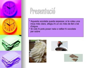 * Aquesta xocolata queda espessa; si la voleu una  mica més clara, afegiu-hi un xic més de llet o bé  d'aigua.  * Si vols hi pots posar nata o ratllar-hi xocolata  per sobre  Presentació 