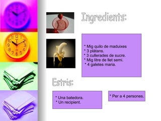 Ingredients: * Mig quilo de maduixes  * 3 plàtans.  * 3 cullerades de sucre.  * Mig litre de llet semi.  * 4 galetes maria.  Estris: * Una batedora.  * Un recipient.  * Per a 4 persones. 