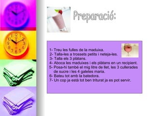 Preparació: 1- Treu les fulles de la maduixa.  2- Talla-les a trossets petits i neteja-les.  3- Talla els 3 plàtans.  4- Aboca les maduixes i els plàtans en un recipient.  5- Posa-hi també el mig litre de llet, les 3 cullerades  de sucre i les 4 galetes maria.  6- Bateu tot amb la batedora.  7- Un cop ja està tot ben triturat ja es pot servir.  