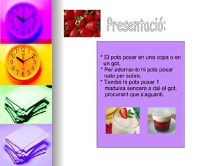 Presentació: * El pots posar en una copa o en  un got.  * Per adornar-lo hi pots posar  nata per sobre.  * També hi pots posar 1  maduixa sencera a dal el got, procurant que s’aguanti.  