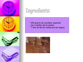 Ingredients: * 200 grams de xocolata, especial  per a desfer (de la pedra)  * 1 litre de llet (la meitat pot ser aigua)  