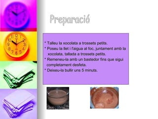 * Talleu la xocolata a trossets petits. * Poseu la llet i l'aigua al foc, juntament amb la  xocolata, tallada a trossets petits.  * Remeneu-la amb un bastedor fins que sigui  completament desfeta. * Deixeu-la bullir uns 5 minuts.  Preparació 