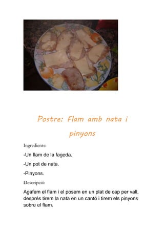 Postre: Flam amb nata i
pinyons
Ingredients:
-Un flam de la fageda.
-Un pot de nata.
-Pinyons.
Descripció:
Agafem el flam i el posem en un plat de cap per vall,
després tirem la nata en un cantó i tirem els pinyons
sobre el flam.
 