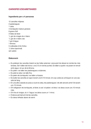 CARXOFES ESCABETXADES


Ingredients per a 4 persones

12 carxofes mitjanes
2 pastanagues
1 ceba
4 tomàquets madurs grossos
6 grans d’all
3 fulles de llorer
1
 /2 got de vinagre de vi blanc
1
 /2 got de vi blanc sec
1 got d’aigua
1 llimona
5 cullerades d’oli d’oliva
1
 /2 bitxo (opcional)
sal i pebre



Elaboració

— Es poleixen les carxofes traient-ne les fulles externes i procurant de deixar-ne només les més
  tendres. Se’n tallen els troncs i uns 2-3 cm de les puntes. Es tallen a quarts i es posen en remull
  amb aigua i el suc de la llimona.
— Es pelen i es tallen les pastanagues a rodanxes.
— Es pela la ceba i es talla fina.
— Es pelen els tomàquets i es tallen a trossos.
— Es bullen les carxofes al vapor durant uns 8-10 minuts. Un cop cuites es col·loquen en una cas-
  sola de fang.
— En una altra cassola es posa a coure la ceba, les pastanagues i els alls sencers amb l’oli durant
  uns 10 minuts.
— S’hi afegeixen els tomàquets, el llorer, la sal i el pebre i el bitxo i es deixa coure uns 10 minuts
  més.
— S’hi tira el vinagre, el vi i l’aigua i es deixa coure un 1 minut.
— S’aboca pel damunt de les carxofes.
— Es deixa refredar abans de servir.




                                                                                                         13
 