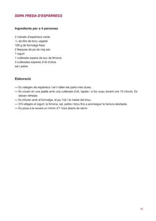 SOPA FREDA D’ESPÀRRECS


Ingredients per a 4 persones

2 manats d’espàrrecs verds
1
 /2 de litre de brou vegetal
100 g de formatge fresc
2 llesques de pa de mig sec
1 iogurt
1 cullerada sopera de suc de llimona
3 cullerades soperes d’oli d’oliva
sal i pebre



Elaboració

— Es netegen els espàrrecs i se’n tallen les parts més dures.
— Es couen en una paella amb una cullerada d’oli, tapats i a foc suau durant uns 10 minuts. Es
  deixen refredar.
— Es trituren amb el formatge, el pa, l’oli i la meitat del brou.
— S’hi afegeix el iogurt, la llimona, sal, pebre i brou fins a aconseguir la textura desitjada.
— Es posa a la nevera un mínim d’1 hora abans de servir.




                                                                                                  15
 