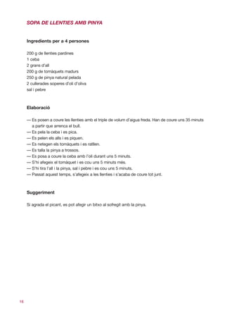SOPA DE LLENTIES AMB PINYA


     Ingredients per a 4 persones

     200 g de llenties pardines
     1 ceba
     2 grans d’all
     200 g de tomàquets madurs
     250 g de pinya natural pelada
     2 cullerades soperes d’oli d’oliva
     sal i pebre



     Elaboració

     — Es posen a coure les llenties amb el triple de volum d’aigua freda. Han de coure uns 35 minuts
       a partir que arrenca el bull.
     — Es pela la ceba i es pica.
     — Es pelen els alls i es piquen.
     — Es netegen els tomàquets i es ratllen.
     — Es talla la pinya a trossos.
     — Es posa a coure la ceba amb l’oli durant uns 5 minuts.
     — S’hi afegeix el tomàquet i es cou uns 5 minuts més.
     — S’hi tira l’all i la pinya, sal i pebre i es cou uns 5 minuts.
     — Passat aquest temps, s’afegeix a les llenties i s’acaba de coure tot junt.



     Suggeriment

     Si agrada el picant, es pot afegir un bitxo al sofregit amb la pinya.




16
 