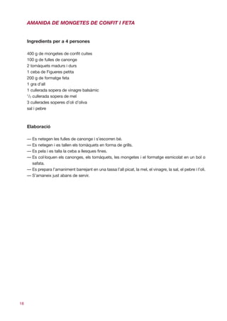 AMANIDA DE MONGETES DE CONFIT I FETA


     Ingredients per a 4 persones

     400 g de mongetes de confit cuites
     100 g de fulles de canonge
     2 tomàquets madurs i durs
     1 ceba de Figueres petita
     200 g de formatge feta
     1 gra d’all
     1 cullerada sopera de vinagre balsàmic
     1
      /2 cullerada sopera de mel
     3 cullerades soperes d’oli d’oliva
     sal i pebre



     Elaboració

     — Es netegen les fulles de canonge i s’escorren bé.
     — Es netegen i es tallen els tomàquets en forma de grills.
     — Es pela i es talla la ceba a llesques fines.
     — Es col·loquen els canonges, els tomàquets, les mongetes i el formatge esmicolat en un bol o
       safata.
     — Es prepara l’amaniment barrejant en una tassa l’all picat, la mel, el vinagre, la sal, el pebre i l’oli.
     — S’amaneix just abans de servir.




18
 