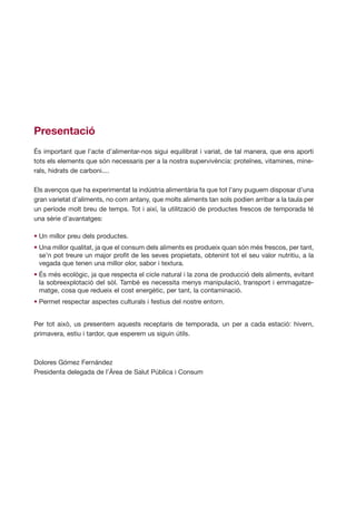 Presentació
És important que l’acte d’alimentar-nos sigui equilibrat i variat, de tal manera, que ens aporti
tots els elements que són necessaris per a la nostra supervivència: proteïnes, vitamines, mine-
rals, hidrats de carboni....

Els avenços que ha experimentat la indústria alimentària fa que tot l’any puguem disposar d’una
gran varietat d’aliments, no com antany, que molts aliments tan sols podien arribar a la taula per
un període molt breu de temps. Tot i així, la utilització de productes frescos de temporada té
una sèrie d’avantatges:

• Un millor preu dels productes.
• Una millor qualitat, ja que el consum dels aliments es produeix quan són més frescos, per tant,
  se’n pot treure un major profit de les seves propietats, obtenint tot el seu valor nutritiu, a la
  vegada que tenen una millor olor, sabor i textura.
• És més ecològic, ja que respecta el cicle natural i la zona de producció dels aliments, evitant
  la sobreexplotació del sòl. També es necessita menys manipulació, transport i emmagatze-
  matge, cosa que redueix el cost energètic, per tant, la contaminació.
• Permet respectar aspectes culturals i festius del nostre entorn.


Per tot això, us presentem aquests receptaris de temporada, un per a cada estació: hivern,
primavera, estiu i tardor, que esperem us siguin útils.



Dolores Gómez Fernández
Presidenta delegada de l’Àrea de Salut Pública i Consum
 
