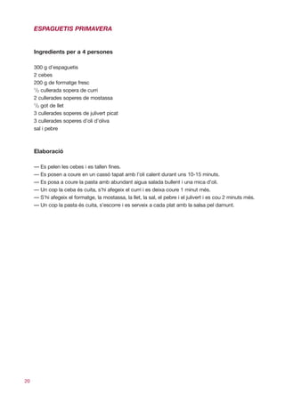 ESPAGUETIS PRIMAVERA


     Ingredients per a 4 persones

     300 g d’espaguetis
     2 cebes
     200 g de formatge fresc
     1
      /2 cullerada sopera de curri
     2 cullerades soperes de mostassa
     1
      /2 got de llet
     3 cullerades soperes de julivert picat
     3 cullerades soperes d’oli d’oliva
     sal i pebre



     Elaboració

     — Es pelen les cebes i es tallen fines.
     — Es posen a coure en un cassó tapat amb l’oli calent durant uns 10-15 minuts.
     — Es posa a coure la pasta amb abundant aigua salada bullent i una mica d’oli.
     — Un cop la ceba és cuita, s’hi afegeix el curri i es deixa coure 1 minut més.
     — S’hi afegeix el formatge, la mostassa, la llet, la sal, el pebre i el julivert i es cou 2 minuts més.
     — Un cop la pasta és cuita, s’escorre i es serveix a cada plat amb la salsa pel damunt.




20
 
