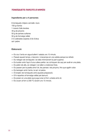 TOMÀQUETS FARCITS D’ARRÒS


     Ingredients per a 4 persones

     8 tomàquets mitjans vermells i durs
     150 g d’arròs
     1 manat d’alls tendres
     40 g de pinyons
     50 g de panses sultanes
     50 g de formatge ratllat
     2-3 cullerades soperes d’oli d’oliva
     sal i pebre



     Elaboració

     — Es cou l’arròs en aigua bullent i salada uns 15 minuts.
     — Passat aquest temps, s’escorre i s’escampa en una safata perquè es refredi.
     — Es netegen els tomàquets i es talla mínimament la part superior.
     — Es buiden amb l’ajut d’una cullera petita i es col·loquen de cap per avall en una plata.
     — Es pelen els alls, es netegen i es tallen a rodanxes fines.
     — Es passen per la paella amb l’oli, les panses i els pinyons, fins que agafin color.
     — Es barregen amb l’arròs, la sal i el pebre.
     — S’omplen els tomàquets amb aquesta preparació.
     — S’hi reparteix el formatge ratllat pel damunt.
     — Es posen en una plata que pugui anar al forn untada amb oli.
     — Es couen al forn a 200 ºC durant uns 15 minuts.




22
 