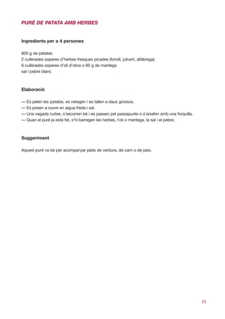PURÉ DE PATATA AMB HERBES


Ingredients per a 4 persones

800 g de patates
2 cullerades soperes d’herbes fresques picades (fonoll, julivert, alfàbrega)
6 cullerades soperes d’oli d’oliva o 60 g de mantega
sal i pebre blanc



Elaboració

— Es pelen les patates, es netegen i es tallen a daus grossos.
— Es posen a coure en aigua freda i sal.
— Una vegada cuites, s’escorren bé i es passen pel passapurés o s’aixafen amb una forquilla.
— Quan el puré ja està fet, s’hi barregen les herbes, l’oli o mantega, la sal i el pebre.



Suggeriment

Aquest puré va bé per acompanyar plats de verdura, de carn o de peix.




                                                                                               23
 