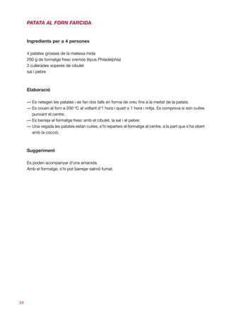 PATATA AL FORN FARCIDA


     Ingredients per a 4 persones

     4 patates grosses de la mateixa mida
     200 g de formatge fresc cremós (tipus Philadelphia)
     2 cullerades soperes de cibulet
     sal i pebre



     Elaboració

     — Es netegen les patates i es fan dos talls en forma de creu fins a la meitat de la patata.
     — Es couen al forn a 200 ºC al voltant d’1 hora i quart o 1 hora i mitja. Es comprova si són cuites
       punxant el centre.
     — Es barreja el formatge fresc amb el cibulet, la sal i el pebre.
     — Una vegada les patates estan cuites, s’hi reparteix el formatge al centre, a la part que s’ha obert
       amb la cocció.



     Suggeriment

     Es poden acompanyar d’una amanida.
     Amb el formatge, s’hi pot barrejar salmó fumat.




24
 