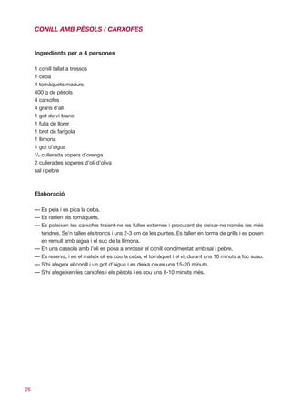 CONILL AMB PÈSOLS I CARXOFES


     Ingredients per a 4 persones

     1 conill tallat a trossos
     1 ceba
     4 tomàquets madurs
     400 g de pèsols
     4 carxofes
     4 grans d’all
     1 got de vi blanc
     1 fulla de llorer
     1 brot de farigola
     1 llimona
     1 got d’aigua
     1
      /2 cullerada sopera d’orenga
     2 cullerades soperes d’oli d’oliva
     sal i pebre



     Elaboració

     — Es pela i es pica la ceba.
     — Es ratllen els tomàquets.
     — Es poleixen les carxofes traient-ne les fulles externes i procurant de deixar-ne només les més
       tendres. Se’n tallen els troncs i uns 2-3 cm de les puntes. Es tallen en forma de grills i es posen
       en remull amb aigua i el suc de la llimona.
     — En una cassola amb l’oli es posa a enrossir el conill condimentat amb sal i pebre.
     — Es reserva, i en el mateix oli es cou la ceba, el tomàquet i el vi, durant uns 10 minuts a foc suau.
     — S’hi afegeix el conill i un got d’aigua i es deixa coure uns 15-20 minuts.
     — S’hi afegeixen les carxofes i els pèsols i es cou uns 8-10 minuts més.




26
 