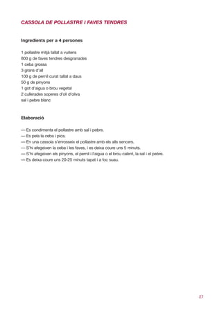 CASSOLA DE POLLASTRE I FAVES TENDRES


Ingredients per a 4 persones

1 pollastre mitjà tallat a vuitens
800 g de faves tendres desgranades
1 ceba grossa
3 grans d’all
100 g de pernil curat tallat a daus
50 g de pinyons
1 got d’aigua o brou vegetal
2 cullerades soperes d’oli d’oliva
sal i pebre blanc



Elaboració

— Es condimenta el pollastre amb sal i pebre.
— Es pela la ceba i pica.
— En una cassola s’enrosseix el pollastre amb els alls sencers.
— S’hi afegeixen la ceba i les faves, i es deixa coure uns 5 minuts.
— S’hi afegeixen els pinyons, el pernil i l’aigua o el brou calent, la sal i el pebre.
— Es deixa coure uns 20-25 minuts tapat i a foc suau.




                                                                                         27
 