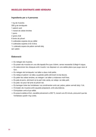 MUSCLOS GRATINATS AMB VERDURA


     Ingredients per a 4 persones

     1 kg de musclos
     500 g de tomàquets
     1 pebrot verd
     1 manat de cebes tendres
     1 porro
     2 grans d’all
     6 brots de julivert
     5 cullerades soperes de pa ratllat
     4 cullerades soperes d’oli d’oliva
     1
      /2 cullerada sopera de pebre vermell dolç
     sal i pebre



     Elaboració

     — Es netegen els musclos.
     — Es posen els musclos en una olla tapada fins que s’obren, sense necessitat d’afegir-hi aigua.
     — Es seleccionen les closques amb musclo i es disposen en una safata plana que pugui anar al
       forn.
     — Es netegen els tomàquets i es tallen a daus molt petits.
     — Es neteja el pebrot i es talla a quadrats petits eliminant-ne les llavors.
     — Es pelen les cebes tendres, es netegen i es tallen a rodanxes molt fines.
     — Es pela el porro, eliminant-ne la part més verda, es neteja i es talla petit.
     — Es pela i es pica l’all amb el julivert net.
     — Es barregen totes les hortalisses i es condimenten amb sal, pebre, pebre vermell dolç i l’oli.
     — S’omplen els musclos amb aquesta preparació, amb abundància.
     — S’empolsen amb el pa ratllat.
     — Es posa la safata al forn, escalfat prèviament a 200 ºC, durant uns 20 minuts, procurant que les
       hortalisses quedin mig cuites.




30
 