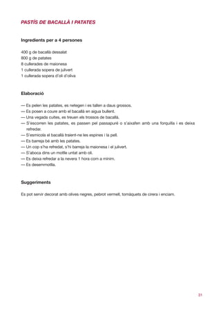 PASTÍS DE BACALLÀ I PATATES


Ingredients per a 4 persones

400 g de bacallà dessalat
800 g de patates
8 cullerades de maionesa
1 cullerada sopera de julivert
1 cullerada sopera d’oli d’oliva



Elaboració

— Es pelen les patates, es netegen i es tallen a daus grossos.
— Es posen a coure amb el bacallà en aigua bullent.
— Una vegada cuites, es treuen els trossos de bacallà.
— S’escorren les patates, es passen pel passapuré o s’aixafen amb una forquilla i es deixa
  refredar.
— S’esmicola el bacallà traient-ne les espines i la pell.
— Es barreja bé amb les patates.
— Un cop s’ha refredat, s’hi barreja la maionesa i el julivert.
— S’aboca dins un motlle untat amb oli.
— Es deixa refredar a la nevera 1 hora com a mínim.
— Es desemmotlla.



Suggeriments

Es pot servir decorat amb olives negres, pebrot vermell, tomàquets de cirera i enciam.




                                                                                             31
 