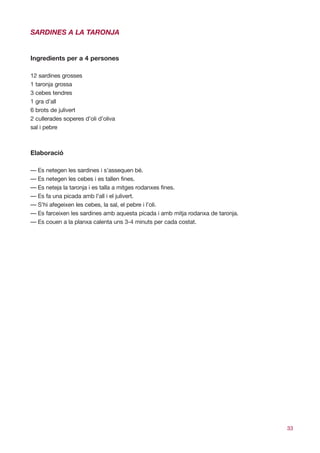 SARDINES A LA TARONJA


Ingredients per a 4 persones

12 sardines grosses
1 taronja grossa
3 cebes tendres
1 gra d’all
6 brots de julivert
2 cullerades soperes d’oli d’oliva
sal i pebre



Elaboració

— Es netegen les sardines i s’assequen bé.
— Es netegen les cebes i es tallen fines.
— Es neteja la taronja i es talla a mitges rodanxes fines.
— Es fa una picada amb l’all i el julivert.
— S’hi afegeixen les cebes, la sal, el pebre i l’oli.
— Es farceixen les sardines amb aquesta picada i amb mitja rodanxa de taronja.
— Es couen a la planxa calenta uns 3-4 minuts per cada costat.




                                                                                 33
 