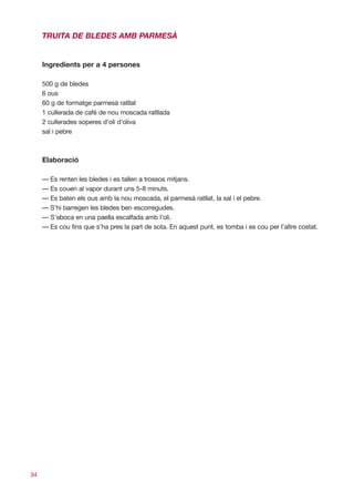 TRUITA DE BLEDES AMB PARMESÀ


     Ingredients per a 4 persones

     500 g de bledes
     6 ous
     60 g de formatge parmesà ratllat
     1 cullerada de cafè de nou moscada ratllada
     2 cullerades soperes d’oli d’oliva
     sal i pebre



     Elaboració

     — Es renten les bledes i es tallen a trossos mitjans.
     — Es couen al vapor durant uns 5-8 minuts.
     — Es baten els ous amb la nou moscada, el parmesà ratllat, la sal i el pebre.
     — S’hi barregen les bledes ben escorregudes.
     — S’aboca en una paella escalfada amb l’oli.
     — Es cou fins que s’ha pres la part de sota. En aquest punt, es tomba i es cou per l’altre costat.




34
 