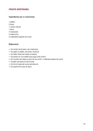 FRUITA GRATINADA


Ingredients per a 4 persones

1 plàtan
2 kiwis
1
 /2 pinya natural
1 pera
4 maduixots
2 clares d’ou
2 cullerades soperes de sucre



Elaboració

— Es renten bé la pera i els maduixots.
— Es pelen el plàtan, els kiwis i la pinya.
— Es tallen totes les fruites a trossos.
— Es posen en una safata que pugui anar al forn.
— Es munten les clares a punt de neu amb 1 cullerada sopera de sucre.
— S’estén pel damunt de la fruita.
— Es tira la resta del sucre pel damunt.
— Es gratina fins que es dauri.




                                                                        39
 