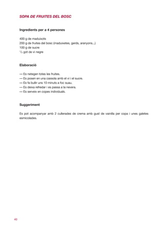 SOPA DE FRUITES DEL BOSC


     Ingredients per a 4 persones

     400 g de maduixots
     200 g de fruites del bosc (maduixetes, gerds, aranyons...)
     100 g de sucre
     1
      /2 got de vi negre



     Elaboració

     — Es netegen totes les fruites.
     — Es posen en una cassola amb el vi i el sucre.
     — Es fa bullir uns 10 minuts a foc suau.
     — Es deixa refredar i es passa a la nevera.
     — Es serveix en copes individuals.



     Suggeriment

     Es pot acompanyar amb 2 cullerades de crema amb gust de vainilla per copa i unes galetes
     esmicolades.




40
 