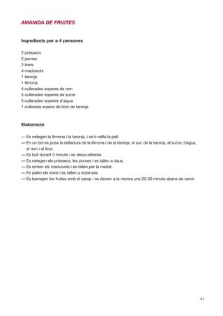 AMANIDA DE FRUITES


Ingredients per a 4 persones

2 préssecs
2 pomes
2 kiwis
4 maduixots
1 taronja
1 llimona
4 cullerades soperes de rom
5 cullerades soperes de sucre
5 cullerades soperes d’aigua
1 cullerada sopera de licor de taronja



Elaboració

— Es netegen la llimona i la taronja, i se’n ratlla la pell.
— En un bol es posa la ratlladura de la llimona i de la taronja, el suc de la taronja, el sucre, l’aigua,
  el rom i el licor.
— Es bull durant 3 minuts i es deixa refredar.
— Es netegen els préssecs, les pomes i es tallen a daus.
— Es renten els maduixots i es tallen per la meitat.
— Es pelen els kiwis i es tallen a rodanxes.
— Es barregen les fruites amb el xarop i es deixen a la nevera uns 20-30 minuts abans de servir.




                                                                                                            41
 