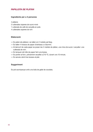 PAPILLOTA DE PLÀTAN


     Ingredients per a 4 persones

     4 plàtans
     2 cullerades soperes de sucre morè
     1 cullerada de cafè de canyella en pols
     4 cullerades soperes de rom



     Elaboració

     — Es pelen els plàtans i es tallen en 2 meitats pel llarg.
     — Es tallen 4 trossos de paper d’estrassa o d’alumini.
     — Al damunt de cada paper es posen les 2 meitats de plàtan, una mica de sucre i canyella i una
       cullerada de rom.
     — Es tanquen els fulls de paper fent una bossa.
     — Es porten al forn, prèviament escalfat a 210 ºC, durant uns 10 minuts.
     — Es serveix obrint les bosses al plat.



     Suggeriment

     Es pot acompanyar amb una bola de gelat de xocolata.




42
 