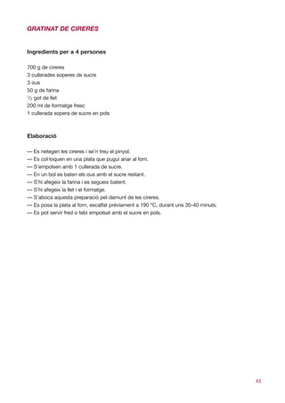 GRATINAT DE CIRERES


Ingredients per a 4 persones

700 g de cireres
3 cullerades soperes de sucre
3 ous
50 g de farina
1
 /2 got de llet
200 ml de formatge fresc
1 cullerada sopera de sucre en pols



Elaboració

— Es netegen les cireres i se’n treu el pinyol.
— Es col·loquen en una plata que pugui anar al forn.
— S’empolsen amb 1 cullerada de sucre.
— En un bol es baten els ous amb el sucre restant.
— S’hi afegeix la farina i es segueix batent.
— S’hi afegeix la llet i el formatge.
— S’aboca aquesta preparació pel damunt de les cireres.
— Es posa la plata al forn, escalfat prèviament a 190 ºC, durant uns 35-40 minuts.
— Es pot servir fred o tebi empolsat amb el sucre en pols.




                                                                                     43
 