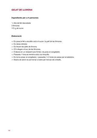GELAT DE LLIMONA


     Ingredients per a 4 persones

     1
      /2 litre de llet desnatada
     3 llimones
     175 g de sucre



     Elaboració

     — Es posa la llet a escalfar amb el sucre i la pell de les llimones.
     — Es deixa refredar.
     — Es treuen les pells de llimona.
     — S’hi afegeix el suc de les llimones.
     — S’aboca en un recipient poc fondo i es posa al congelador.
     — Passada 1 hora es remena amb una forquilla.
     — Es torna posar al congelador, i passades 1-2 hores es passa per la batedora.
     — Abans de servir es pot tornar a batre per trencar els cristalls.




44
 